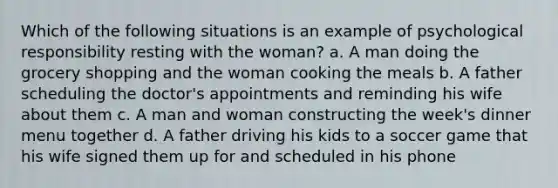 Which of the following situations is an example of psychological responsibility resting with the woman? a. A man doing the grocery shopping and the woman cooking the meals b. A father scheduling the doctor's appointments and reminding his wife about them c. A man and woman constructing the week's dinner menu together d. A father driving his kids to a soccer game that his wife signed them up for and scheduled in his phone