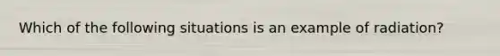 Which of the following situations is an example of radiation?