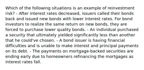 Which of the following situations is an example of reinvestment risk? - After interest rates decreased, issuers called their bonds back and issued new bonds with lower interest rates. For bond investors to realize the same return on new bonds, they are forced to purchase lower quality bonds. - An individual purchased a security that ultimately yielded significantly less than another that he could've chosen. - A bond issuer is having financial difficulties and is unable to make interest and principal payments on its debt. - The payments on mortgage-backed securities are ending early due to homeowners refinancing the mortgages as interest rates fall.