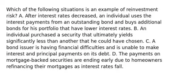 Which of the following situations is an example of reinvestment risk? A. After interest rates decreased, an individual uses the interest payments from an outstanding bond and buys additional bonds for his portfolio that have lower interest rates. B. An individual purchased a security that ultimately yields significantly less than another that he could have chosen. C. A bond issuer is having financial difficulties and is unable to make interest and principal payments on its debt. D. The payments on mortgage-backed securities are ending early due to homeowners refinancing their mortgages as interest rates fall.