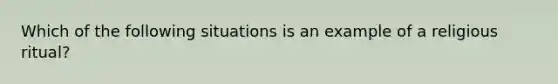 Which of the following situations is an example of a religious ritual?