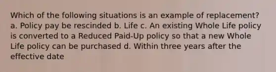 Which of the following situations is an example of replacement? a. Policy pay be rescinded b. Life c. An existing Whole Life policy is converted to a Reduced Paid-Up policy so that a new Whole Life policy can be purchased d. Within three years after the effective date