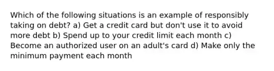 Which of the following situations is an example of responsibly taking on debt? a) Get a credit card but don't use it to avoid more debt b) Spend up to your credit limit each month c) Become an authorized user on an adult's card d) Make only the minimum payment each month