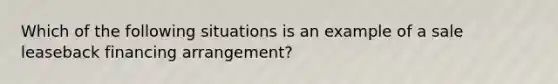 Which of the following situations is an example of a sale leaseback financing arrangement?