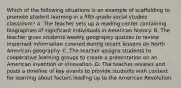 Which of the following situations is an example of scaffolding to promote student learning in a fifth-grade social studies classroom? A. The teacher sets up a reading center containing biographies of significant individuals in American history. B. The teacher gives students weekly geography quizzes to review important information covered during recent lessons on North American geography. C. The teacher assigns students to cooperative learning groups to create a presentation on an American invention or innovation. D. The teacher reviews and posts a timeline of key events to provide students with context for learning about factors leading up to the American Revolution.