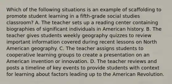 Which of the following situations is an example of scaffolding to promote student learning in a fifth-grade social studies classroom? A. The teacher sets up a reading center containing biographies of significant individuals in American history. B. The teacher gives students weekly geography quizzes to review important information covered during recent lessons on North American geography. C. The teacher assigns students to cooperative learning groups to create a presentation on an American invention or innovation. D. The teacher reviews and posts a timeline of key events to provide students with context for learning about factors leading up to the American Revolution.