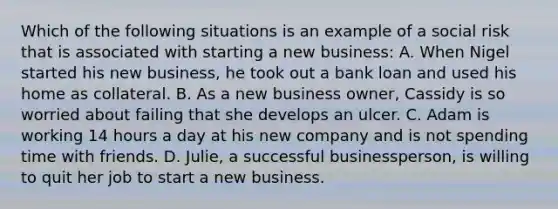 Which of the following situations is an example of a social risk that is associated with starting a new business: A. When Nigel started his new business, he took out a bank loan and used his home as collateral. B. As a new business owner, Cassidy is so worried about failing that she develops an ulcer. C. Adam is working 14 hours a day at his new company and is not spending time with friends. D. Julie, a successful businessperson, is willing to quit her job to start a new business.