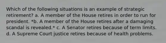 Which of the following situations is an example of strategic retirement? a. A member of the House retires in order to run for president. *b. A member of the House retires after a damaging scandal is revealed.* c. A Senator retires because of term limits. d. A Supreme Court justice retires because of health problems.