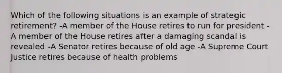 Which of the following situations is an example of strategic retirement? -A member of the House retires to run for president -A member of the House retires after a damaging scandal is revealed -A Senator retires because of old age -A Supreme Court Justice retires because of health problems