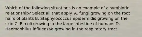 Which of the following situations is an example of a symbiotic relationship? Select all that apply. A. fungi growing on the root hairs of plants B. Staphylococcus epidermidis growing on the skin C. E. coli growing in the <a href='https://www.questionai.com/knowledge/kGQjby07OK-large-intestine' class='anchor-knowledge'>large intestine</a> of humans D. Haemophilus influenzae growing in the respiratory tract