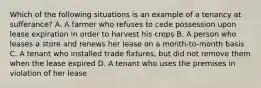 Which of the following situations is an example of a tenancy at sufferance? A. A farmer who refuses to cede possession upon lease expiration in order to harvest his crops B. A person who leases a store and renews her lease on a month-to-month basis C. A tenant who installed trade fixtures, but did not remove them when the lease expired D. A tenant who uses the premises in violation of her lease