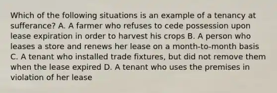 Which of the following situations is an example of a tenancy at sufferance? A. A farmer who refuses to cede possession upon lease expiration in order to harvest his crops B. A person who leases a store and renews her lease on a month-to-month basis C. A tenant who installed trade fixtures, but did not remove them when the lease expired D. A tenant who uses the premises in violation of her lease