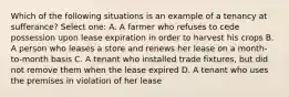 Which of the following situations is an example of a tenancy at sufferance? Select one: A. A farmer who refuses to cede possession upon lease expiration in order to harvest his crops B. A person who leases a store and renews her lease on a month-to-month basis C. A tenant who installed trade fixtures, but did not remove them when the lease expired D. A tenant who uses the premises in violation of her lease