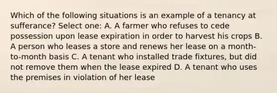 Which of the following situations is an example of a tenancy at sufferance? Select one: A. A farmer who refuses to cede possession upon lease expiration in order to harvest his crops B. A person who leases a store and renews her lease on a month-to-month basis C. A tenant who installed trade fixtures, but did not remove them when the lease expired D. A tenant who uses the premises in violation of her lease