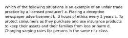 Which of the following situations is an example of an unfair trade practice by a licensed producer? a. Placing a deceptive newspaper advertisement b. 3 hours of ethics every 2 years c. To protect consumers as they purchase and use insurance products to keep their assets and their families from loss or harm d. Charging varying rates for persons in the same risk class