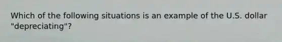 Which of the following situations is an example of the U.S. dollar "depreciating"?