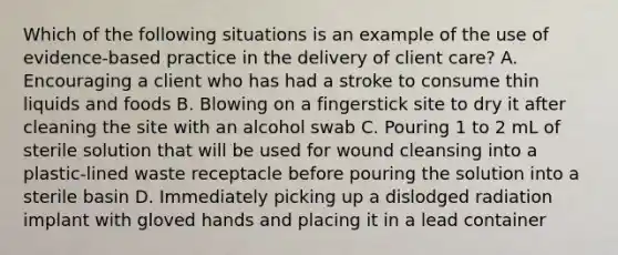 Which of the following situations is an example of the use of evidence-based practice in the delivery of client care? A. Encouraging a client who has had a stroke to consume thin liquids and foods B. Blowing on a fingerstick site to dry it after cleaning the site with an alcohol swab C. Pouring 1 to 2 mL of sterile solution that will be used for wound cleansing into a plastic-lined waste receptacle before pouring the solution into a sterile basin D. Immediately picking up a dislodged radiation implant with gloved hands and placing it in a lead container