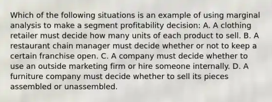 Which of the following situations is an example of using marginal analysis to make a segment profitability decision: A. A clothing retailer must decide how many units of each product to sell. B. A restaurant chain manager must decide whether or not to keep a certain franchise open. C. A company must decide whether to use an outside marketing firm or hire someone internally. D. A furniture company must decide whether to sell its pieces assembled or unassembled.