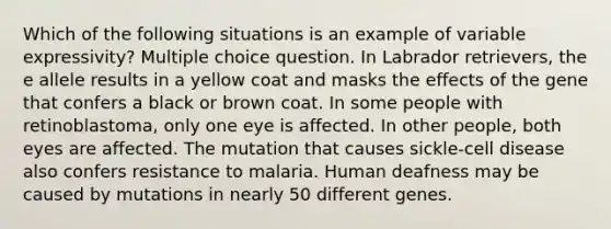 Which of the following situations is an example of variable expressivity? Multiple choice question. In Labrador retrievers, the e allele results in a yellow coat and masks the effects of the gene that confers a black or brown coat. In some people with retinoblastoma, only one eye is affected. In other people, both eyes are affected. The mutation that causes sickle-cell disease also confers resistance to malaria. Human deafness may be caused by mutations in nearly 50 different genes.