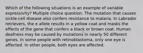 Which of the following situations is an example of variable expressivity? Multiple choice question. The mutation that causes sickle-cell disease also confers resistance to malaria. In Labrador retrievers, the e allele results in a yellow coat and masks the effects of the gene that confers a black or brown coat. Human deafness may be caused by mutations in nearly 50 different genes. In some people with retinoblastoma, only one eye is affected. In other people, both eyes are affected.