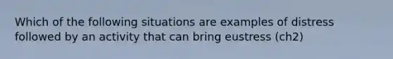 Which of the following situations are examples of distress followed by an activity that can bring eustress (ch2)