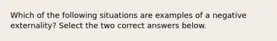 Which of the following situations are examples of a negative externality? Select the two correct answers below.