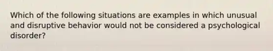 Which of the following situations are examples in which unusual and disruptive behavior would not be considered a psychological disorder?