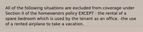 All of the following situations are excluded from coverage under Section II of the homeowners policy EXCEPT - the rental of a spare bedroom which is used by the tenant as an office. -the use of a rented airplane to take a vacation.