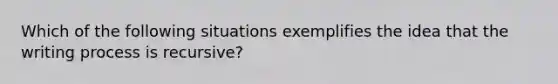 Which of the following situations exemplifies the idea that the writing process is recursive?