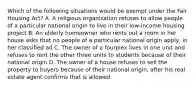 Which of the following situations would be exempt under the Fair Housing Act? A. A religious organization refuses to allow people of a particular national origin to live in their low-income housing project B. An elderly homeowner who rents out a room in her house asks that no people of a particular national origin apply, in her classified ad C. The owner of a fourplex lives in one unit and refuses to rent the other three units to students because of their national origin D. The owner of a house refuses to sell the property to buyers because of their national origin, after his real estate agent confirms that is allowed