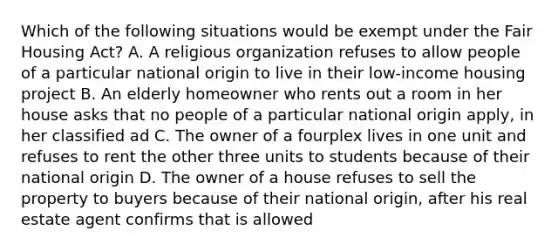 Which of the following situations would be exempt under the Fair Housing Act? A. A religious organization refuses to allow people of a particular national origin to live in their low-income housing project B. An elderly homeowner who rents out a room in her house asks that no people of a particular national origin apply, in her classified ad C. The owner of a fourplex lives in one unit and refuses to rent the other three units to students because of their national origin D. The owner of a house refuses to sell the property to buyers because of their national origin, after his real estate agent confirms that is allowed