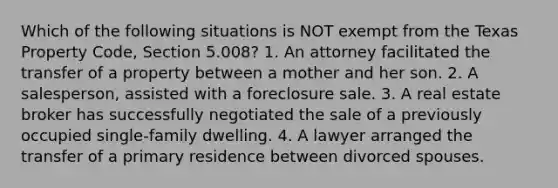 Which of the following situations is NOT exempt from the Texas Property Code, Section 5.008? 1. An attorney facilitated the transfer of a property between a mother and her son. 2. A salesperson, assisted with a foreclosure sale. 3. A real estate broker has successfully negotiated the sale of a previously occupied single-family dwelling. 4. A lawyer arranged the transfer of a primary residence between divorced spouses.