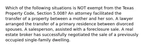 Which of the following situations is NOT exempt from the Texas Property Code, Section 5.008? An attorney facilitated the transfer of a property between a mother and her son. A lawyer arranged the transfer of a primary residence between divorced spouses. A salesperson, assisted with a foreclosure sale. A real estate broker has successfully negotiated the sale of a previously occupied single-family dwelling.