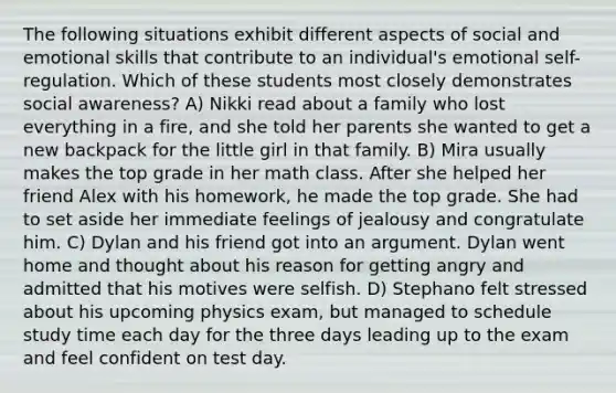 The following situations exhibit different aspects of social and emotional skills that contribute to an individual's emotional self-regulation. Which of these students most closely demonstrates social awareness? A) Nikki read about a family who lost everything in a fire, and she told her parents she wanted to get a new backpack for the little girl in that family. B) Mira usually makes the top grade in her math class. After she helped her friend Alex with his homework, he made the top grade. She had to set aside her immediate feelings of jealousy and congratulate him. C) Dylan and his friend got into an argument. Dylan went home and thought about his reason for getting angry and admitted that his motives were selfish. D) Stephano felt stressed about his upcoming physics exam, but managed to schedule study time each day for the three days leading up to the exam and feel confident on test day.