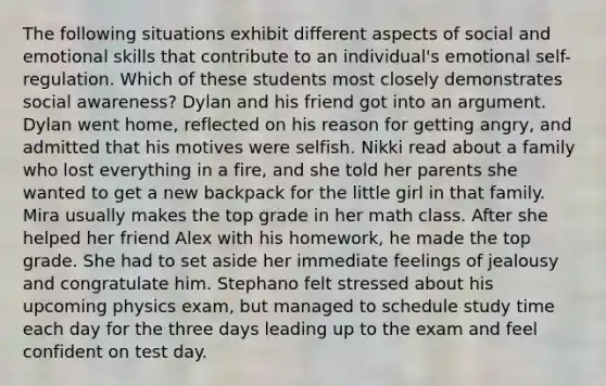 The following situations exhibit different aspects of social and emotional skills that contribute to an individual's emotional self-regulation. Which of these students most closely demonstrates social awareness? Dylan and his friend got into an argument. Dylan went home, reflected on his reason for getting angry, and admitted that his motives were selfish. Nikki read about a family who lost everything in a fire, and she told her parents she wanted to get a new backpack for the little girl in that family. Mira usually makes the top grade in her math class. After she helped her friend Alex with his homework, he made the top grade. She had to set aside her immediate feelings of jealousy and congratulate him. Stephano felt stressed about his upcoming physics exam, but managed to schedule study time each day for the three days leading up to the exam and feel confident on test day.