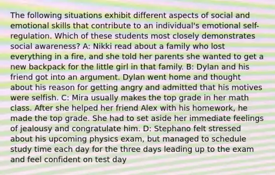 The following situations exhibit different aspects of social and emotional skills that contribute to an individual's emotional self-regulation. Which of these students most closely demonstrates social awareness? A: Nikki read about a family who lost everything in a fire, and she told her parents she wanted to get a new backpack for the little girl in that family. B: Dylan and his friend got into an argument. Dylan went home and thought about his reason for getting angry and admitted that his motives were selfish. C: Mira usually makes the top grade in her math class. After she helped her friend Alex with his homework, he made the top grade. She had to set aside her immediate feelings of jealousy and congratulate him. D: Stephano felt stressed about his upcoming physics exam, but managed to schedule study time each day for the three days leading up to the exam and feel confident on test day