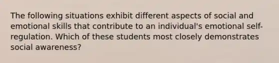 The following situations exhibit different aspects of social and emotional skills that contribute to an individual's emotional self-regulation. Which of these students most closely demonstrates social awareness?