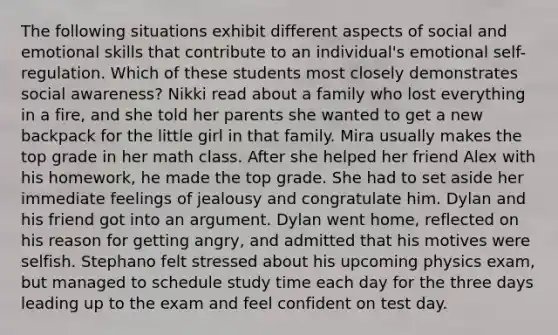 The following situations exhibit different aspects of social and emotional skills that contribute to an individual's emotional self-regulation. Which of these students most closely demonstrates social awareness? Nikki read about a family who lost everything in a fire, and she told her parents she wanted to get a new backpack for the little girl in that family. Mira usually makes the top grade in her math class. After she helped her friend Alex with his homework, he made the top grade. She had to set aside her immediate feelings of jealousy and congratulate him. Dylan and his friend got into an argument. Dylan went home, reflected on his reason for getting angry, and admitted that his motives were selfish. Stephano felt stressed about his upcoming physics exam, but managed to schedule study time each day for the three days leading up to the exam and feel confident on test day.