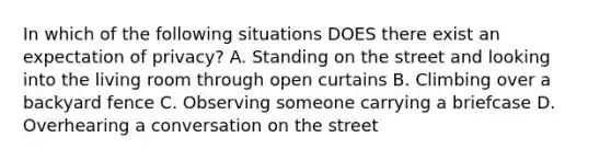 In which of the following situations DOES there exist an expectation of privacy? A. Standing on the street and looking into the living room through open curtains B. Climbing over a backyard fence C. Observing someone carrying a briefcase D. Overhearing a conversation on the street