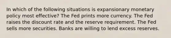 In which of the following situations is expansionary monetary policy most effective? The Fed prints more currency. The Fed raises the discount rate and the reserve requirement. The Fed sells more securities. Banks are willing to lend excess reserves.