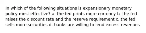 In which of the following situations is expansionary monetary policy most effective? a. the fed prints more currency b. the fed raises the discount rate and the reserve requirement c. the fed sells more securities d. banks are willing to lend excess revenues