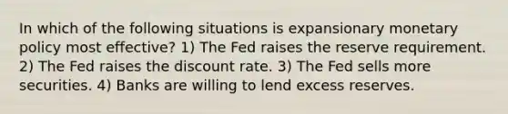 In which of the following situations is expansionary monetary policy most effective? 1) The Fed raises the reserve requirement. 2) The Fed raises the discount rate. 3) The Fed sells more securities. 4) Banks are willing to lend excess reserves.