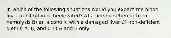 In which of the following situations would you expect <a href='https://www.questionai.com/knowledge/k7oXMfj7lk-the-blood' class='anchor-knowledge'>the blood</a> level of bilirubin to beelevated? A) a person suffering from hemolysis B) an alcoholic with a damaged liver C) iron-deficient diet D) A, B, and C E) A and B only