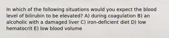 In which of the following situations would you expect the blood level of bilirubin to be elevated? A) during coagulation B) an alcoholic with a damaged liver C) iron-deficient diet D) low hematocrit E) low blood volume