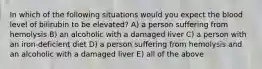 In which of the following situations would you expect the blood level of bilirubin to be elevated? A) a person suffering from hemolysis B) an alcoholic with a damaged liver C) a person with an iron-deficient diet D) a person suffering from hemolysis and an alcoholic with a damaged liver E) all of the above