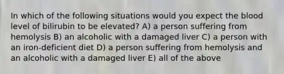 In which of the following situations would you expect the blood level of bilirubin to be elevated? A) a person suffering from hemolysis B) an alcoholic with a damaged liver C) a person with an iron-deficient diet D) a person suffering from hemolysis and an alcoholic with a damaged liver E) all of the above