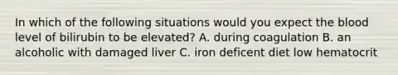 In which of the following situations would you expect the blood level of bilirubin to be elevated? A. during coagulation B. an alcoholic with damaged liver C. iron deficent diet low hematocrit