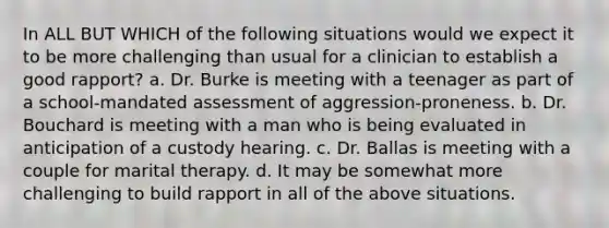 In ALL BUT WHICH of the following situations would we expect it to be more challenging than usual for a clinician to establish a good rapport? a. Dr. Burke is meeting with a teenager as part of a school-mandated assessment of aggression-proneness. b. Dr. Bouchard is meeting with a man who is being evaluated in anticipation of a custody hearing. c. Dr. Ballas is meeting with a couple for marital therapy. d. It may be somewhat more challenging to build rapport in all of the above situations.