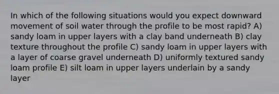 In which of the following situations would you expect downward movement of soil water through the profile to be most rapid? A) sandy loam in upper layers with a clay band underneath B) clay texture throughout the profile C) sandy loam in upper layers with a layer of coarse gravel underneath D) uniformly textured sandy loam profile E) silt loam in upper layers underlain by a sandy layer