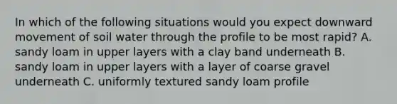 In which of the following situations would you expect downward movement of soil water through the profile to be most rapid? A. sandy loam in upper layers with a clay band underneath B. sandy loam in upper layers with a layer of coarse gravel underneath C. uniformly textured sandy loam profile